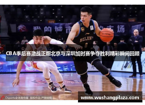 CBA季后赛激战正酣北京与深圳加时赛争夺胜利精彩瞬间回顾