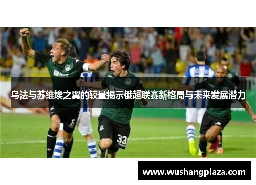 乌法与苏维埃之翼的较量揭示俄超联赛新格局与未来发展潜力