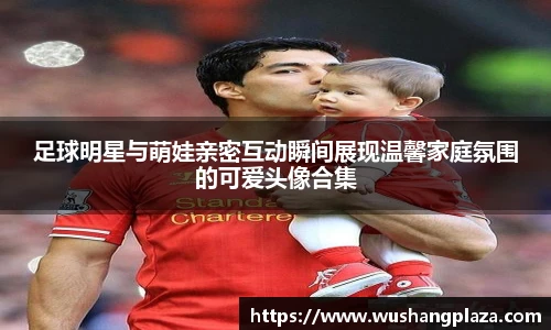 足球明星与萌娃亲密互动瞬间展现温馨家庭氛围的可爱头像合集